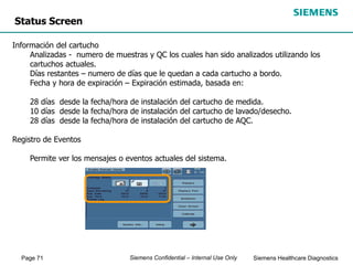 Page 71 Siemens Healthcare Diagnostics
Siemens Confidential – Internal Use Only
Status Screen
Información del cartucho
Analizadas - numero de muestras y QC los cuales han sido analizados utilizando los
cartuchos actuales.
Días restantes – numero de días que le quedan a cada cartucho a bordo.
Fecha y hora de expiración – Expiración estimada, basada en:
28 días desde la fecha/hora de instalación del cartucho de medida.
10 días desde la fecha/hora de instalación del cartucho de lavado/desecho.
28 días desde la fecha/hora de instalación del cartucho de AQC.
Registro de Eventos
Permite ver los mensajes o eventos actuales del sistema.
 