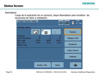Page 72 Siemens Healthcare Diagnostics
Siemens Confidential – Internal Use Only
Status Screen
Reemplazar.
Luego de la expiración de un cartucho, toque Reemplazar para inicializar las
secuencias de retiro e instalación.
 