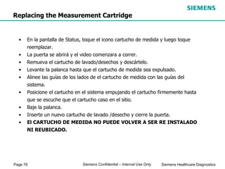 Page 76 Siemens Healthcare Diagnostics
Siemens Confidential – Internal Use Only
• En la pantalla de Status, toque el icono cartucho de medida y luego toque
reemplazar.
• La puerta se abrirá y el video comenzara a correr.
• Remueva el cartucho de lavado/desechos y descártelo.
• Levante la palanca hasta que el cartucho de medida sea expulsado.
• Alinee las guías de los lados de el cartucho de medida con las guías del
sistema.
• Posicione el cartucho en el sistema empujando el cartucho firmemente hasta
que se escuche que el cartucho caso en el sitio.
• Baje la palanca.
• Inserte un nuevo cartucho de lavado /desecho y cierre la puerta.
• El CARTUCHO DE MEDIDA NO PUEDE VOLVER A SER RE INSTALADO
NI REUBICADO.
Replacing the Measurement Cartridge
 