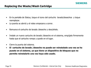 Page 79 Siemens Healthcare Diagnostics
Siemens Confidential – Internal Use Only
• En la pantalla de Status, toque el icono del cartucho lavado/desechos y toque
reemplazar.
• La puerta se abrirá y el video empezara a correr.
• Remueva el cartucho de lavado /desecho y descártelo.
• Instale un nuevo cartucho de lavado /desecho en el sistema, empújelo firmemente
hasta que el cartucho rompa y quede en el lugar.
• Cierre la puerta del sistema.
• El cartucho de lavado /desecho no puede ser reinstalado una vez se ha
puesto en el sistema, ya que tiene un dispositivo de bloqueo que no
permite reinstalarlo una vez haya sido usado.
Replacing the Waste/Wash Cartridge
 