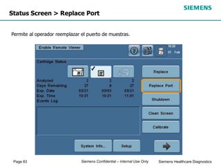 Page 83 Siemens Healthcare Diagnostics
Siemens Confidential – Internal Use Only
Status Screen > Replace Port
Permite al operador reemplazar el puerto de muestras.
 