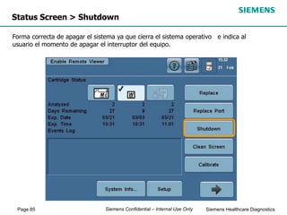 Page 85 Siemens Healthcare Diagnostics
Siemens Confidential – Internal Use Only
Status Screen > Shutdown
Forma correcta de apagar el sistema ya que cierra el sistema operativo e indica al
usuario el momento de apagar el interruptor del equipo.
 
