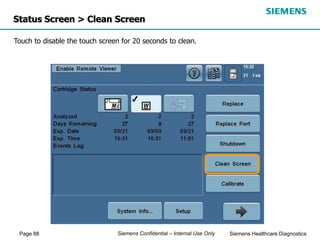 Page 88 Siemens Healthcare Diagnostics
Siemens Confidential – Internal Use Only
Status Screen > Clean Screen
Touch to disable the touch screen for 20 seconds to clean.
 