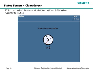 Page 89 Siemens Healthcare Diagnostics
Siemens Confidential – Internal Use Only
Status Screen > Clean Screen
20 Seconds to clean the screen with lint free cloth and 0.5% sodium
hypochlorite solution
 