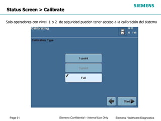 Page 91 Siemens Healthcare Diagnostics
Siemens Confidential – Internal Use Only
Status Screen > Calibrate
Solo operadores con nivel 1 o 2 de seguridad pueden tener acceso a la calibración del sistema
 