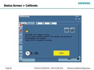 Page 92 Siemens Healthcare Diagnostics
Siemens Confidential – Internal Use Only
Status Screen > Calibrate
 