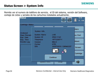 Page 94 Siemens Healthcare Diagnostics
Siemens Confidential – Internal Use Only
Status Screen > System Info
Permite ver el numero de teléfono de servicio, el ID del sistema, versión del Software,
contaje de ciclos y seriales de los cartuchos instalados actualmente.
 