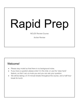 Rapid Prep
NCLEX Review Course
Archer Review
Welcome!
● Please stay muted so that there is no background noise.
● If you have a question please enter it in the chat, or use the ‘raise hand’
feature, so that I can un-mute you and you can ask your question.
● We will be taking a 5-10 minute breaks throughout the course, and a half hour
break for lunch.
 