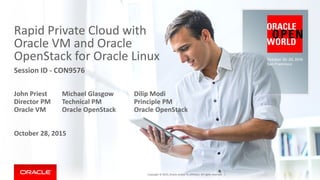 Rapid Private Cloud with
Oracle VM and Oracle
OpenStack for Oracle Linux
Session ID - CON9576
John Priest Michael Glasgow Dilip Modi
Director PM Technical PM Principle PM
Oracle VM Oracle OpenStack Oracle OpenStack
October 28, 2015
Copyright © 2015, Oracle and/or its affiliates. All rights reserved. |
 