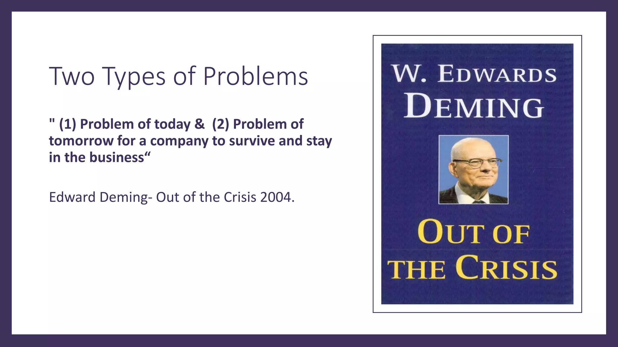Two Types of Problems
" (1) Problem of today & (2) Problem of
tomorrow for a company to survive and stay
in the business“
Edward Deming- Out of the Crisis 2004.
 