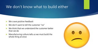 We don’t know what to build either
 We crave positive feedback
 We don’t want to tell the customer “no”
 We think that we understand the customer better
than we do
 Manufacturing culture tells us we must build the
whole thing at once
 