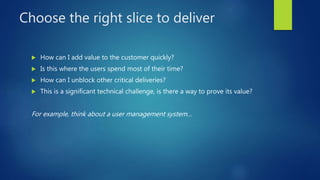 Choose the right slice to deliver
 How can I add value to the customer quickly?
 Is this where the users spend most of their time?
 How can I unblock other critical deliveries?
 This is a significant technical challenge, is there a way to prove its value?
For example, think about a user management system…
 