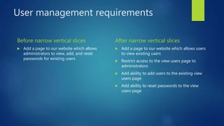 User management requirements
Before narrow vertical slices
 Add a page to our website which allows
administrators to view, add, and reset
passwords for existing users
After narrow vertical slices
 Add a page to our website which allows users
to view existing users
 Restrict access to the view users page to
administrators
 Add ability to add users to the existing view
users page
 Add ability to reset passwords to the view
users page
 