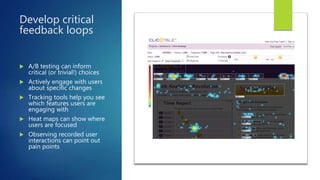 Develop critical
feedback loops
 A/B testing can inform
critical (or trivial!) choices
 Actively engage with users
about specific changes
 Tracking tools help you see
which features users are
engaging with
 Heat maps can show where
users are focused
 Observing recorded user
interactions can point out
pain points
 
