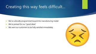 Creating this way feels difficult…
 We’re culturally programmed toward the manufacturing model
 We’re praised for our “good ideas”
 We want our customers to be fully satisfied immediately
 