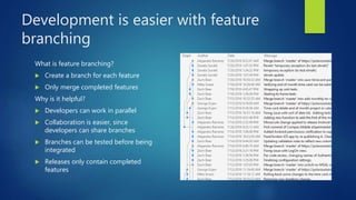Development is easier with feature
branching
What is feature branching?
 Create a branch for each feature
 Only merge completed features
Why is it helpful?
 Developers can work in parallel
 Collaboration is easier, since
developers can share branches
 Branches can be tested before being
integrated
 Releases only contain completed
features
 