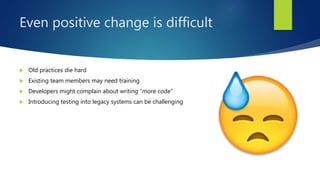 Even positive change is difficult
 Old practices die hard
 Existing team members may need training
 Developers might complain about writing “more code”
 Introducing testing into legacy systems can be challenging
 