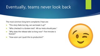 Eventually, teams never look back
The most common long term complaints I hear are:
 “This story feels too big, can we break it up?”
 “Who checked in a broken test? All our tests should pass.”
 “Why does the release take so long now? Five minutes is
forever!”
 “How soon can I push this to production?”
 