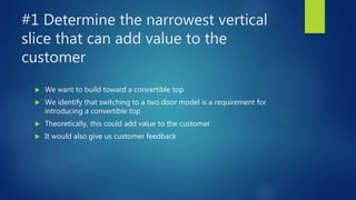 #1 Determine the narrowest vertical
slice that can add value to the
customer
 We want to build toward a convertible top
 We identify that switching to a two door model is a requirement for
introducing a convertible top
 Theoretically, this could add value to the customer
 It would also give us customer feedback
 