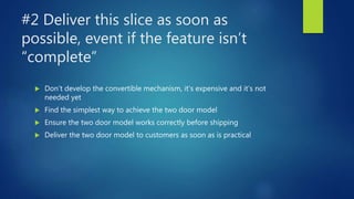 #2 Deliver this slice as soon as
possible, event if the feature isn’t
“complete”
 Don’t develop the convertible mechanism, it’s expensive and it’s not
needed yet
 Find the simplest way to achieve the two door model
 Ensure the two door model works correctly before shipping
 Deliver the two door model to customers as soon as is practical
 