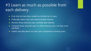 #3 Learn as much as possible from
each delivery.
 Only ship the two door model to a limited set of users
 Preferably select users who demonstrated interest
 Monitor these selected users carefully after delivery
 Compare these selected users to other existing users, are they more
satisfied?
 Gather real data about our test users compared to existing users
 