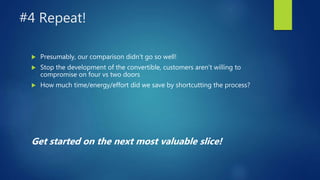 #4 Repeat!
 Presumably, our comparison didn’t go so well!
 Stop the development of the convertible, customers aren’t willing to
compromise on four vs two doors
 How much time/energy/effort did we save by shortcutting the process?
Get started on the next most valuable slice!
 
