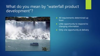 What do you mean by “waterfall product
development”?
 All requirements determined up
front
 Little opportunity to respond to
changing information
 Only one opportunity at delivery
 