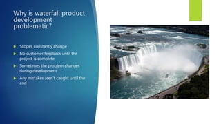 Why is waterfall product
development
problematic?
 Scopes constantly change
 No customer feedback until the
project is complete
 Sometimes the problem changes
during development
 Any mistakes aren’t caught until the
end
 