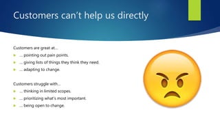 Customers can’t help us directly
Customers are great at…
 … pointing out pain points.
 … giving lists of things they think they need.
 … adapting to change.
Customers struggle with…
 … thinking in limited scopes.
 … prioritizing what’s most important.
 … being open to change.
 