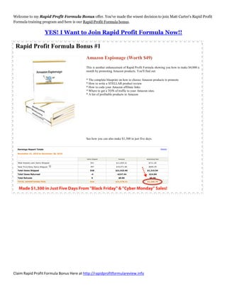 Welcome to my Rapid Profit Formula Bonus offer. You've made the wisest decision to join Matt Carter's Rapid Profit
Formula training program and here is our Rapid Profit Formula bonus.

                  YES! I Want to Join Rapid Profit Formula Now!!

 Rapid Profit Formula Bonus #1
                                          Amazon Espionage (Worth $49)
                                          This is another enhancement of Rapid Profit Formula showing you how to make $4,000 a
                                          month by promoting Amazon products. You'll find out:

                                          * The complete blueprint on how to choose Amazon products to promote
                                          * How to write a STELLAR product review
                                          * How to code your Amazon affiliate links
                                          * Where to get a TON of traffic to your Amazon sites.
                                          * A list of profitable products in Amazon




                                          See how you can also make $1,300 in just five days.




Claim Rapid Profit Formula Bonus Here at http://rapidprofitformulareview.info
 