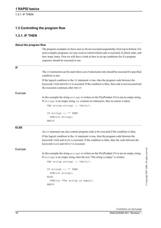 1 RAPID basics
1.3.1. IF THEN
3HAC029364-001 Revision: -16
©Copyright2007ABB.Allrightsreserved.
1.3 Controlling the program flow
1.3.1. IF THEN
About the program flow
The program examples we have seen so far are executed sequentially, from top to bottom. For
more complex programs, we may want to control which code is executed, in which order, and
how many times. First we will have a look at how to set up conditions for if a program
sequence should be executed or not.
IF
The IF instruction can be used when a set of statements only should be executed if a specified
condition is met.
If the logical condition in the IF statement is true, then the program code between the
keywords THEN and ENDIF is executed. If the condition is false, that code is not executed and
the execution continues after ENDIF.
Example
In this example the string string1 is written on the FlexPendant if it is not an empty string.
If string1 is an empty string, i.e. contains no characters, then no action is taken.
VAR string string1 := "Hello";
IF string1 <> "" THEN
TPWrite string1;
ENDIF
ELSE
An IF statement can also contain program code to be executed if the condition is false.
If the logical condition in the IF statement is true, then the program code between the
keywords THEN and ELSE is executed. If the condition is false, then the code between the
keywords ELSE and ENDIF is executed.
Example
In this example the string string1 is written on the FlexPendant if it is not an empty string.
If string1 is an empty string, then the text "The string is empty" is written.
VAR string string1 := "Hello";
IF string1 <> "" THEN
TPWrite string1;
ELSE
TPWrite "The string is empty";
ENDIF
Continues on next page
 