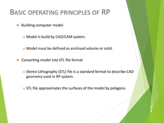 BASIC OPERATING PRINCIPLES OF RP
1
1
⚫ Building computer model
 Model is build by CAD/CAM system.
 Model must be defined as enclosed volume or solid.
⚫ Converting model into STL file format
 Stereo Lithography (STL) file is a standard format to describe CAD
geometry used in RP system.
 STL file approximates the surfaces of the model by polygons.
 