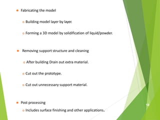 ⚫ Fabricating the model
 Building model layer by layer.
 Forming a 3D model by solidification of liquid/powder.
⚫ Removing support structure and cleaning
 After building Drain out extra material.
 Cut out the prototype.
 Cut out unnecessary support material.
⚫ Post processing
 Includes surface finishing and other applications.
10
 