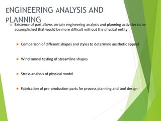 ENGINEERING ANALYSIS AND
PLANNING
15
 Existence of part allows certain engineering analysis and planning activities to be
accomplished that would be more difficult without the physical entity
⚫ Comparison of different shapes and styles to determine aesthetic appeal
⚫ Wind tunnel testing of streamline shapes
⚫ Stress analysis of physical model
⚫ Fabrication of pre-production parts for process planning and tool design
 