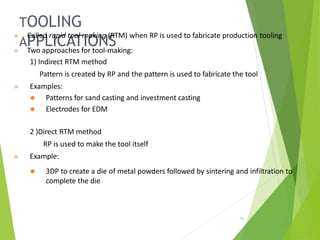 TOOLING
APPLICATIONS
16
⦿ Called rapid tool making (RTM) when RP is used to fabricate production tooling
⦿ Two approaches for tool-making:
1) Indirect RTM method
Pattern is created by RP and the pattern is used to fabricate the tool
⦿ Examples:
⚫ Patterns for sand casting and investment casting
⚫ Electrodes for EDM
2 )Direct RTM method
RP is used to make the tool itself
⦿ Example:
⚫ 3DP to create a die of metal powders followed by sintering and infiltration to
complete the die
 