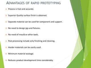ADVANTAGES OF RAPID PROTOTYPING
 Process is Fast and accurate.
 Superior Quality surface finish is obtained.
 Separate material can be used for component and support .
 No need to design jigs and fixtures.
 No need of mould or other tools.
 Post processing include only finishing and cleaning.
 Harder materials can be easily used .
 Minimum material wastage.
 Reduces product development time considerably. 15
 