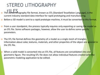 STEREO LITHOGRAPHY
FILES
19
 The stereo lithography file format, known as STL (Standard Tessellation Language), is the
current industry standard data interface for rapid prototyping and manufacturing.
 Before a 3D model is sent to a rapid prototype machine, it must be converted to this format.
 From a user standpoint, the process typically requires only exporting or saving the model as
an STL file. Some software packages, however, allow the user to define some specific
parameters.
 The STL file format defines the geometry of a model as a single mesh of triangles.
Information about color, textures, materials, and other properties of the object are ignored in
the STL file.
 When a solid model is converted into an STL file, all features are consolidated into one
geometric figure. The resulting STL file does not allow individual features created with the
parametric modeling application to be edited.
 