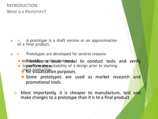 INTRODUCTION
WHAT IS A PROTOTYPE?
 ⦿ A prototype is a draft version or an approximation
of a final product.
 ⦿ Prototypes are developed for several reasons:
⚫ to identify possible problems.
⚫ to confirm the suitability of a design prior to starting
mass production.
2
to conduct tests and verify
⚫ Provides a scale model
performance.
⚫ for visualization purposes.
⚫ Some prototypes are used as market research and
promotional tools.
⦿ Most importantly, it is cheaper to manufacture, test and
make changes to a prototype than it is to a final product.
 