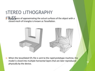 STEREO LITHOGRAPHY
FILES
 The process of approximating the actual surfaces of the object with a
closed mesh of triangles is known as Tessellation.
 When the tessellated STL file is sent to the rapid prototype machine, the
model is sliced into multiple horizontal layers that are later reproduced
physically by the device.
19
 