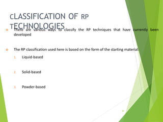 CLASSIFICATION OF RP
TECHNOLOGIES
24
 There are various ways to classify the RP techniques that have currently been
developed
 The RP classification used here is based on the form of the starting material:
1. Liquid-based
2. Solid-based
3. Powder-based
 