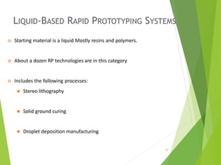 LIQUID-BASED RAPID PROTOTYPING SYSTEMS
25
 Starting material is a liquid Mostly resins and polymers.
 About a dozen RP technologies are in this category
 Includes the following processes:
⚫ Stereo lithography
⚫ Solid ground curing
⚫ Droplet deposition manufacturing
 