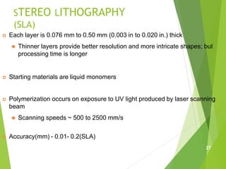 STEREO LITHOGRAPHY
(SLA)
 Each layer is 0.076 mm to 0.50 mm (0.003 in to 0.020 in.) thick
⚫ Thinner layers provide better resolution and more intricate shapes; but
processing time is longer
 Starting materials are liquid monomers
 Polymerization occurs on exposure to UV light produced by laser scanning
beam
⚫ Scanning speeds ~ 500 to 2500 mm/s
 Accuracy(mm) - 0.01- 0.2(SLA)
27
 