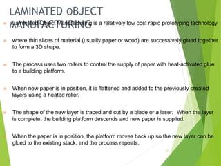 LAMINATED OBJECT
MANUFACTURING
33
⦿ Laminated Object Manufacturing is a relatively low cost rapid prototyping technology
⦿ where thin slices of material (usually paper or wood) are successively glued together
to form a 3D shape.
⦿ The process uses two rollers to control the supply of paper with heat-activated glue
to a building platform.
⦿ When new paper is in position, it is flattened and added to the previously created
layers using a heated roller.
⦿ The shape of the new layer is traced and cut by a blade or a laser. When the layer
is complete, the building platform descends and new paper is supplied.
⦿ When the paper is in position, the platform moves back up so the new layer can be
glued to the existing stack, and the process repeats.
 