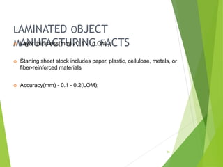 LAMINATED OBJECT
MANUFACTURING FACTS
36
 Layer thickness(mm) - 0.1 - 1(LOM.);
 Starting sheet stock includes paper, plastic, cellulose, metals, or
fiber-reinforced materials
 Accuracy(mm) - 0.1 - 0.2(LOM);
 