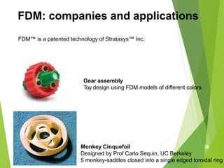 FDM: companies and applications
FDM™ is a patented technology of Stratasys™ Inc.
Monkey Cinquefoil
Designed by Prof Carlo Sequin, UC Berkeley
5 monkey-saddles closed into a single edged toroidal ring
Gear assembly
Toy design using FDM models of different colors
36
 