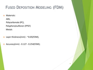 FUSED DEPOSITION MODELING (FDM)
40
 Materials:
ABS,
Polycarbonate (PC),
Polyphenylsulfonen (PPSF)
Metals
 Layer thickness(mm) - ~0.05(FDM);
 Accuracy(mm) - 0.127 - 0.254(FDM);
 