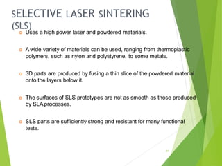 SELECTIVE LASER SINTERING
(SLS)
41
 Uses a high power laser and powdered materials.
 A wide variety of materials can be used, ranging from thermoplastic
polymers, such as nylon and polystyrene, to some metals.
 3D parts are produced by fusing a thin slice of the powdered material
onto the layers below it.
 The surfaces of SLS prototypes are not as smooth as those produced
by SLA processes.
 SLS parts are sufficiently strong and resistant for many functional
tests.
 