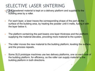 SELECTIVE LASER SINTERING
(SLS)
43
⦿ The powdered material is kept on a delivery platform and supplied to the
building area by a roller.
⦿ For each layer, a laser traces the corresponding shape of the part on the
surface of the building area, by heating the powder until it melts, fusing it with
the layer below it.
⦿ The platform containing the part lowers one layer thickness and the platform
supplying the material elevates, providing more material to the system.
⦿ The roller moves the new material to the building platform, leveling the surface,
and the process repeats.
⦿ Some SLS prototype machines use two delivery platforms, one on each side of
the building platform, for efficiency, so the roller can supply material to the
building platform in both directions.
 