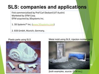 SLS: companies and applications
First commercialized by Prof Carl Deckard (UT Austin)
Marketed by DTM Corp.
DTM acquired by 3Dsystems Inc.
1. 3D Systems™ Inc. (www.3Dsystems.com)
2. EOS GmbH, Munich, Germany.
[both examples, source: DTM inc.]
Plastic parts using SLS Metal mold using SLS, injection molded parts
42
 