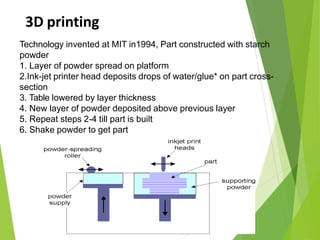 3D printing
45
Technology invented at MIT in1994, Part constructed with starch
powder
1. Layer of powder spread on platform
2.Ink-jet printer head deposits drops of water/glue* on part cross-
section
3. Table lowered by layer thickness
4. New layer of powder deposited above previous layer
5. Repeat steps 2-4 till part is built
6. Shake powder to get part
 